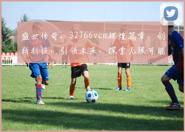 盛世传奇，32766vcm辉煌篇章，创新科技，引领未来，探索无限可能