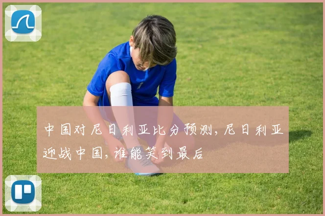 中国对尼日利亚比分预测,尼日利亚迎战中国,谁能笑到最后