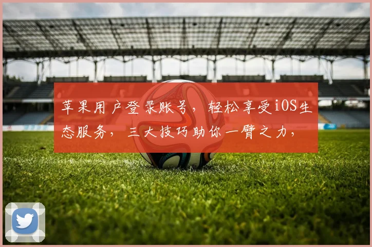 苹果用户登录账号，轻松享受iOS生态服务，三大技巧助你一臂之力，高效管理
