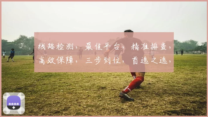 线路检测，最佳平台，精准排查，高效保障，三步到位，首选之选，行业信赖，必看指南，助您无忧。