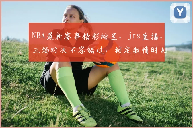 NBA最新赛事精彩纷呈，jrs直播，三场对决不容错过，锁定激情时刻