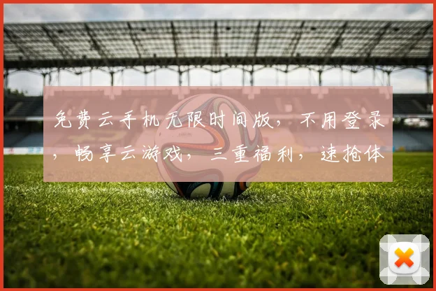 免费云手机无限时间版，不用登录，畅享云游戏，三重福利，速抢体验