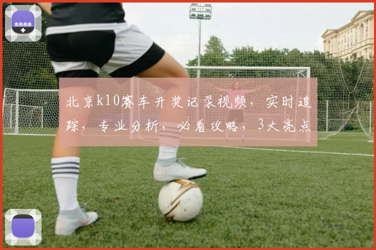 北京k10赛车开奖记录视频，实时追踪，专业分析，必看攻略，3大亮点揭示