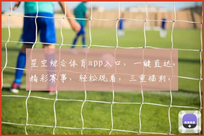星空综合体育app入口，一键直达，精彩赛事，轻松观看，三重福利，不容错过，快来体验